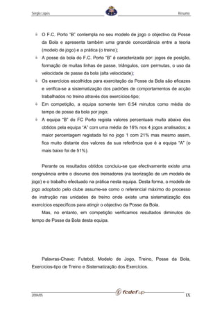 Sérgio Lopes                                                            Resumo




      O F.C. Porto “B” contempla no seu modelo de jogo o objectivo da Posse
      da Bola e apresenta também uma grande concordância entre a teoria
      (modelo de jogo) e a prática (o treino);
      A posse da bola do F.C. Porto “B” é caracterizada por: jogos de posição,
      formação de muitas linhas de passe, triângulos, com permutas, o uso da
      velocidade de passe da bola (alta velocidade);
      Os exercícios escolhidos para exercitação da Posse da Bola são eficazes
      e verifica-se a sistematização dos padrões de comportamentos de acção
      trabalhados no treino através dos exercícios-tipo;
      Em competição, a equipa somente tem 6:54 minutos como média do
      tempo de posse da bola por jogo;
      A equipa “B” do FC Porto regista valores percentuais muito abaixo dos
      obtidos pela equipa “A” com uma média de 16% nos 4 jogos analisados; a
      maior percentagem registada foi no jogo 1 com 21% mas mesmo assim,
      fica muito distante dos valores da sua referência que é a equipa “A” (o
      mais baixo foi de 51%).


      Perante os resultados obtidos concluiu-se que efectivamente existe uma
congruência entre o discurso dos treinadores (na teorização de um modelo de
jogo) e o trabalho efectuado na prática nesta equipa. Desta forma, o modelo de
jogo adoptado pelo clube assume-se como o referencial máximo do processo
de instrução nas unidades de treino onde existe uma sistematização dos
exercícios específicos para atingir o objectivo da Posse da Bola.
      Mas, no entanto, em competição verificamos resultados diminutos do
tempo de Posse da Bola desta equipa.




      Palavras-Chave: Futebol, Modelo de Jogo, Treino, Posse da Bola,
Exercícios-tipo de Treino e Sistematização dos Exercícios.




2004/05                                                                    IX
 