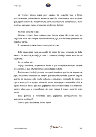 Sérgio Lopes                                                                 Anexo 1




       Já tivemos alguns jogos com equipas da segunda liga, e foram
enriquecedores, pois estas em termos de jogo dão mais espaço, estas equipas,
que jogam na série B, marcam muito, com pessoas muito concentradas, muito
próxima, que criam muitos problemas, em termos de jogo.


       Há mais contacto fisíco?
       Há mais contacto fisíco, o jogo é mais directo, a bola não circula tanto, as
segundas bolas são sempre importantes neste jogo, são factores que temos de
trabalhar contra.
       E nesta equipa não existem esses pontos fortes.


       Esta equipa joga mais na posição da posse de bola, circulação de bola,
mesmo de permutação de jogadores, o professor privilegia esses aspectos no
seu treino?
       As permutas, sim.
       O jogo posicional, as permutas levam a que os espaços estejam sempre
preenchidos, o que é fundamental na circulação de bola.
       Precisa sempre de jogadores bem posicionados e precisa de espaço de
jogo, utilizando a totalidade do campo, quer em profundidade, quer em largura,
quando as equipas estão muito fechadas e recuadas, necessita de esticar o
jogo e a sua própria equipa, só que às vezes, estes jogadores não têm nível, e
alguns nunca o terão, pois são jogadores mais condicionados e os melhores
saíram, claro que a probabilidade de errar passes é maior, correndo mais
riscos.
       Essa permuta é fomentada pelos jogadores, (principalmente nos
avançados e médios)?
       Tudo o que a equipa faz, faz no treino.




Entrevista a Ilídio Vale                                                        XX
 