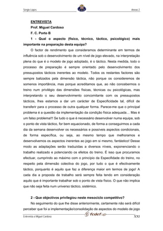 Sérgio Lopes                                                              Anexo 2



       ENTREVISTA
       Prof. Miguel Cardoso
       F. C. Porto B
       1 - Qual o aspecto (físico, técnico, táctico, psicológico) mais
importante na preparação desta equipa?
       O factor de rendimento que consideramos determinante em termos de
influência sob o desenvolvimento de um nível de jogo elevado, na interpretação
plena do que é o modelo de jogo adoptado, é o táctico. Nesta medida, todo o
processo de preparação é sempre orientado pelo desenvolvimento dos
pressupostos tácticos inerentes ao modelo. Todos os restantes factores são
sempre balizados pela dimensão táctica, não porque os consideremos de
somenos importância, mas porque acreditamos que, ao não concebermos o
treino num privilégio das dimensões físicas, técnicas ou psicológicas, mas
interpretando o seu desenvolvimento concomitante com os pressupostos
tácticos, lhes estamos a dar um carácter de Especificidade tal, difícil de
transferir para o processo de outra qualquer forma. Parece-me que o principal
problema é a questão da implementação da condição física adequada… Mas é
um falso problema!!! Se tudo o que é necessário desenvolver numa equipa, sob
o ponto de vista táctico, for bem equacionado, de forma a conseguirmos a cada
dia da semana desenvolver os necessários e possíveis aspectos condicionais,
de forma específica, ou seja, ao mesmo tempo que melhoramos e
desenvolvemos os aspectos inerentes ao jogo em si mesmo, fantástico! Desse
modo as adaptações serão traduzidas a diversos níveis, exponenciando o
trabalho realizado e potenciando os efeitos do treino. É isso que procuramos
efectuar, cumprindo ao máximo com o princípio da Especifidade do treino, no
respeito pela dimensão colectiva do jogo, por tudo o que é efectivamente
táctico, porquanto é aquilo que faz a diferença maior em termos de jogo! A
cada dia a proposta de trabalho será sempre feita tendo em consideração
aquilo que é importante trabalhar sob o ponto de vista físico. O que não implica
que não seja feita num universo táctico, sistémico.


       2 - Que objectivos privilegiou neste mesociclo competitivo?
       No seguimento do que lhe disse anteriormente, certamente não será difícil
perceber que foi a implementação/consolidação de aspectos do modelo de jogo

Entrevista a Miguel Cardoso                                                 XXI
 