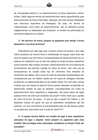 Sérgio Lopes                                                             Anexo 2



de “recuperação táctica”) e no desenvolvimento da força abdominal e dorso-
lombar. Utilizo algumas formas de treino/exercícios menos específicas/os para
desenvolvimento da força (multi-saltos, skippings, etc) mas sempre interligados
com exercícios específicos de finalização. De resto, em termos de
implementação, como factor de desenvolvimento, não os utilizamos porque
negligenciamos as adaptações que produzem, no sentido da potenciação do
rendimento desportivo em futebol.


       5 - No decorrer do treino, prepara os jogadores para atingir a forma
desportiva e /ou picos de forma?


       Entendendo que cada jogo vale o mesmo número de pontos e que cada
vitória condiciona da mesma forma a classificação da equipa, outra coisa não
seria de esperar que não fosse a conceptualização do desenvolvimento de um
patamar de rendimento que se quer tão estável ao longo da época desportiva
quanto possível. Não consigo conceber o desenvolvimento de uma dinâmica de
funcionamento que permita a gestão de “picos de forma”, pois creio que as
consequências da criação deste tipo de momentos mais elevados do
rendimento dos atletas, sob o ponto de vista da dimensão física/fisiológica tem
consequências que, em futebol, podem por em causa as vantagens advindas
do facto de, em determinada altura se ter estado melhor. Por outro lado, porque
entendo que uma equipa só está em forma quando interpreta na plenitude um
determinado modelo de jogo do treinador, consubstanciado em níveis de
desenvolvimento físico específicos e adequados, não posso deixar de negar
qualquer forma de estar que considere tais picos!!! Tenho medo que a gestão
de “picos de forma” me pique… E que se caia a pique!!! Em futebol, e nos
desportos cíclicos em geral, em que os calendários competitivos são tão
extensos, em que uma derrota na pré-temporada pode ser tão danosa quanto
no campeonato, quem pode viver à custa de “picos”!!!??


       6 - A equipa técnica definiu um modelo de jogo e seus respectivos
princípios de jogo a adoptar. Como prepara os jogadores para esse
modelo? Que privilegia mais (velocidade, resistência ou força)? Pode dar
exemplos?

Entrevista a Miguel Cardoso                                              XXIII
 