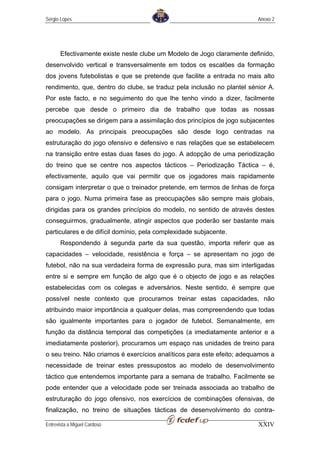 Sérgio Lopes                                                             Anexo 2




       Efectivamente existe neste clube um Modelo de Jogo claramente definido,
desenvolvido vertical e transversalmente em todos os escalões da formação
dos jovens futebolistas e que se pretende que facilite a entrada no mais alto
rendimento, que, dentro do clube, se traduz pela inclusão no plantel sénior A.
Por este facto, e no seguimento do que lhe tenho vindo a dizer, facilmente
percebe que desde o primeiro dia de trabalho que todas as nossas
preocupações se dirigem para a assimilação dos princípios de jogo subjacentes
ao modelo. As principais preocupações são desde logo centradas na
estruturação do jogo ofensivo e defensivo e nas relações que se estabelecem
na transição entre estas duas fases do jogo. A adopção de uma periodização
do treino que se centre nos aspectos tácticos – Periodização Táctica – é,
efectivamente, aquilo que vai permitir que os jogadores mais rapidamente
consigam interpretar o que o treinador pretende, em termos de linhas de força
para o jogo. Numa primeira fase as preocupações são sempre mais globais,
dirigidas para os grandes princípios do modelo, no sentido de através destes
conseguirmos, gradualmente, atingir aspectos que poderão ser bastante mais
particulares e de difícil domínio, pela complexidade subjacente.
       Respondendo à segunda parte da sua questão, importa referir que as
capacidades – velocidade, resistência e força – se apresentam no jogo de
futebol, não na sua verdadeira forma de expressão pura, mas sim interligadas
entre si e sempre em função de algo que é o objecto de jogo e as relações
estabelecidas com os colegas e adversários. Neste sentido, é sempre que
possível neste contexto que procuramos treinar estas capacidades, não
atribuindo maior importância a qualquer delas, mas compreendendo que todas
são igualmente importantes para o jogador de futebol. Semanalmente, em
função da distância temporal das competições (a imediatamente anterior e a
imediatamente posterior), procuramos um espaço nas unidades de treino para
o seu treino. Não criamos é exercícios analíticos para este efeito; adequamos a
necessidade de treinar estes pressupostos ao modelo de desenvolvimento
táctico que entendemos importante para a semana de trabalho. Facilmente se
pode entender que a velocidade pode ser treinada associada ao trabalho de
estruturação do jogo ofensivo, nos exercícios de combinações ofensivas, de
finalização, no treino de situações tácticas de desenvolvimento do contra-

Entrevista a Miguel Cardoso                                              XXIV
 