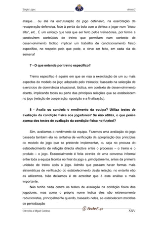 Sérgio Lopes                                                                Anexo 2



ataque… ou até na estruturação do jogo defensivo, na exercitação da
recuperação defensiva, face à perda da bola com a defesa a jogar num “bloco
alto”, etc.. É um esforço que terá que ser feito pelos treinadores, por forma a
construírem         conteúdos   de   treino   que   permitam   num   contexto    de
desenvolvimento táctico implicar um trabalho de condicionamento físico
específico, no respeito pelo que pode, e deve ser feito, em cada dia da
semana!


       7 - O que entende por treino especifico?


       Treino específico é aquele em que se visa a exercitação de um ou mais
aspectos do modelo de jogo adoptado pelo treinador, baseado na selecção de
exercícios de dominância situacional, táctica, em contexto de desenvolvimento
aberto, implicando todas ou parte das principais relações que se estabelecem
no jogo (relação de cooperação, oposição e a finalização).


       8 - Avalia ou controla o rendimento da equipa? Utiliza testes de
avaliação da condição física aos jogadores? Se não utiliza, o que pensa
acerca dos testes de avaliação da condição física no futebol?


       Sim, avaliamos o rendimento da equipa. Fazemos uma avaliação do jogo
baseada também ela na tentativa de verificação da apropriação dos princípios
do modelo de jogo que se pretende implementar, ou seja no procura do
estabelecimento de relação directa efectiva entre o processo – o treino e o
produto – o jogo. Essencialmente é feita através de uma conversa informal
entre toda a equipa técnica no final do jogo e, principalmente, antes da primeira
unidade de treino após o jogo. Admito que possam haver formas mais
sistemáticas de verificação do estabelecimento desta relação, no entanto não
as utilizamos. Não deixamos é de acreditar que é esta análise a mais
importante.
       Não tenho nada contra os testes de avaliação da condição física dos
jogadores, mas como o próprio nome indica eles são extremamente
reducionistas, principalmente quando, baseado neles, se estabelecem modelos
de periodização

Entrevista a Miguel Cardoso                                                     XXV
 
