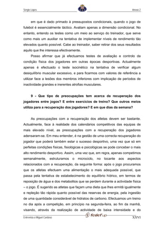 Sérgio Lopes                                                                    Anexo 2



       em que é dado primado à pressupostos condicionais, quando o jogo de
futebol é essencialmente táctico. Avaliam apenas a dimensão condicional. No
entanto, entendo os testes como um meio ao serviço do treinador, que serve
como mais um auxiliar na tentativa de implementar níveis de rendimento tão
elevados quanto possível. Cabe ao treinador, saber retirar dos seus resultados
aquilo que lhe interessa efectivamente.
       Posso afirmar que já efectuamos testes de avaliação e controlo da
condição física dos jogadores em outras épocas desportivas. Actualmente
apenas é efectuado o teste isocinético na tentativa de verificar algum
desiquilíbrio muscular excessivo, e para ficarmos com valores de referência a
utilizar face a lesões dos membros inferiores com implicação de períodos de
inactividade grandes e inerentes atrofias musculares.


       9 - Que tipo de preocupações tem acerca da recuperação dos
jogadores entre jogos? E entre exercícios de treino? Que outros meios
utiliza para a recuperação dos jogadores? E em que dias da semana?


       As preocupações com a recuperação dos atletas devem ser bastante.
Actualmente, face à realidade dos calendários competitivos das equipas de
mais elevado nível, as preocupações com a recuperação dos jogadores
adensaram-se. Em meu entender, é na gestão de uma correcta recuperação do
jogador que poderá também estar o sucesso desportivo, uma vez que só em
perfeitas condições físicas, fisiológicas e psicológicas se pode conceber o mais
alto rendimento desportivo. Assim, uma vez que, em regra, apenas competimos
semanalmente,           estruturamos   o   microciclo,   no   tocante   aos   aspectos
relacionados com a recuperação, da seguinte forma: após o jogo procuramos
que os atletas efectuem uma alimentação o mais adequada possível, que
passa pela tentativa de estabelecimento do equilíbrio hídrico, em termos de
reposição de água e dos metabolitos que se perdem durante a actividade física
– o jogo. É sugerido as atletas que façam uma dieta que lhes ermitã igualmente
e repleção tão rápida quanto possível das reservas de energia, pela ingestão
de uma quantidade considerável de hidratos de carbono. Efectuamos um treino
no dia após a competição, em princípio na segunda-feira, ao fim da manhã,
visando, através da realização de actividade de baixa intensidade e do

Entrevista a Miguel Cardoso                                                     XXVI
 