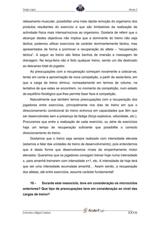Sérgio Lopes                                                             Anexo 2



relaxamento muscular, possibilitar uma mais rápida remoção do organismo dos
produtos resultantes do exercício e que são limitadores da realização de
actividade física mais intensa/nocivos ao organismo. Gostaria de referir que o
alcançar destes objectivos não implica que a dominante do treino não seja
táctica; podemos utilizar exercícios de carácter dominantemente táctico, mas
apresentados de forma a promover a recuperação do atleta – “recuperação
táctica”. A seguir ao treino são feitos banhos de imersão e massagem de
drenagem. Na terça-feira não é feito qualquer treino, sendo um dia destinado
ao descanso total do jogador.
       As preocupações com a recuperação começam novamente a colocar-se,
tendo em conta a aproximação de nova competição, a partir de sexta-feira, em
que a carga de treino diminui, nomeadamente em termos de volume, na
tentativa de que estes se encontrem, no momento da competição, num estado
de equilíbrio fisiológico que lhes permita fazer face à competição.
       Naturalmente que também temos preocupações com a recuperação dos
jogadores entre exercícios, principalmente nos dias de treino em que o
direccionamento condicional do treino entronca em capacidades que têm que
ser desenvolvidas sem a presença da fadiga (força explosiva, velocidade, etc.).
Procuramos que entre a realização de cada exercício, ou série de exercícios
haja um tempo de recuperação suficiente que possibilite o correcto
direccionamento do treino.
       Gostamos que o treino seja sempre realizado com intensidade elevada
(estamos a falar das unidades de treino de desenvolvimento), pois entendemos
que é desta forma que desenvolvemos níveis de empenhamento motor
elevados. Queremos que os jogadores consigam treinar hoje numa intensidade
x, para amanhã treinarem com intensidade x+1, etc. A intensidade de hoje terá
que ser uma intensidade acumulada amanhã… Assim sendo, a recuperação
dos atletas, até entre exercícios, assume carácter fundamental!


       10 -       Durante este mesociclo, teve em consideração os microciclos
anteriores? Que tipo de preocupações teve em consideração ao nível das
cargas de treino?




Entrevista a Miguel Cardoso                                             XXVII
 