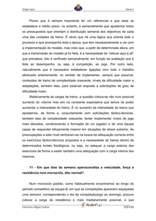 Sérgio Lopes                                                               Anexo 2



       Penso que é sempre importante ter um referencial e que esse se
estabelece a médio prazo, no entanto, é semanalmente que ajustamos todos
os pressupostos que orientam a distribuição semanal dos objectivos de cada
uma das unidades de treino. É obvio que há uma lógica que orienta todo o
processo e que acompanha toda a época, que tem necessariamente a ver com
a implementação do modelo, mas creio que, a partir de determinada altura, em
que a transmissão do modelo já foi feita, é a necessidade de “retocar aqui e ali”
que prevalece. Isto é verificado semanalmente, em função da avaliação que é
feita ao desempenho, ou seja, à competição, ao jogo. Por outro lado,
naturalmente que é necessário estabelecer ligações com todo o trabalho
efectuado anteriormente, no sentido de implementar, sempre que possível,
conteúdos de treino de complexidade crescente, níveis de dificuldade maior e
adaptações, também elas, para possível resposta a solicitações de grau de
dificuldade maior.
       Relativamente às cargas de treino, a questão coloca-se não num possível
aumento do volume mas sim na constante expectativa que temos de poder
aumentar a intensidade do treino. É no aumento da intensidade do treino que
apostamos, de forma a, conjuntamente com solicitações táctico-técnicas,
também elas de complexidade crescente, tentar implementar níveis de jogo
mais elevados, condicionando a formação de um jogador e de uma equipa
capaz de responder eficazmente mesmo em situações de stress extremo. As
preocupações a este nível centraram-se na busca da adequação correcta entre
os exercícios táctico-técnicos propostos e a necessidade de treinar dentro de
determinados limites fisiológicos, ou seja, no adequar a carga externa dos
exercícios de forma a existir também uma adequação com a carga interna dos
mesmos.


       11 - Em que dias da semana operacionaliza a velocidade, força e
resistência num microciclo, dito normal?


       Num microciclo padrão, como habitualmente encontramos ao longo do
período competitivo da equipa B, em que as competições aparecem espaçadas
uma semana, correspondendo o dia da competição/jogo ao domingo, procuro
colocar a carga de resistência o mais medianamente possível, o que

Entrevista a Miguel Cardoso                                              XXVIII
 