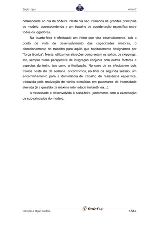 Sérgio Lopes                                                                   Anexo 2



corresponde ao dia de 5ª-feira. Neste dia são treinados os grandes princípios
do modelo, correspondendo a um trabalho de coordenação específica entre
todos os jogadores.
       Na quarta-feira é efectuado um treino que visa essencialmente, sob o
ponto      de     vista       de   desenvolvimento   das   capacidades   motoras,   o
direccionamento do trabalho para aquilo que habitualmente designamos por
“força técnica”. Neste, utilizamos situações como sejam os saltos, os skippings,
etc, sempre numa perspectiva de integração conjunta com outros factores e
aspectos do treino tais como a finalização. No caso de se efectuarem dois
treinos neste dia da semana, encontramos, no final da segunda sessão, um
encaminhamento para a dominância de trabalho de resistência específica,
traduzida pela realização de vários exercícios em patamares de intensidade
elevada (é a questão da máxima intensidade instantânea…).
       A velocidade é desenvolvida à sexta-feira, juntamente com a exercitação
de sub-princípios do modelo.




Entrevista a Miguel Cardoso                                                    XXIX
 