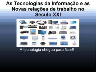 As Tecnologias da Informação e as
Novas relações de trabalho no
Século XXl
A tecnologia chegou para ficar!!
 