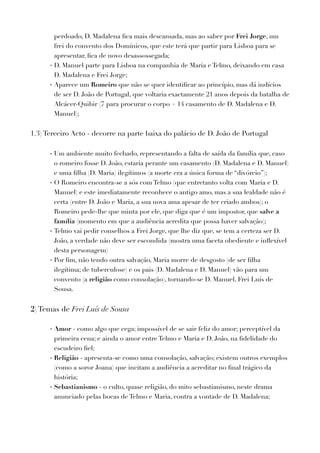 perdoado, D. Madalena ﬁca mais descansada, mas ao saber por Frei Jorge, um
frei do convento dos Domínicos, que este terá que partir para Lisboa para se
apresentar, ﬁca de novo desassossegada;
- D. Manuel parte para Lisboa na companhia de Maria e Telmo, deixando em casa
D. Madalena e Frei Jorge;
- Aparece um Romeiro que não se quer identiﬁcar ao princípio, mas dá indícios
de ser D. João de Portugal, que voltaria exactamente 21 anos depois da batalha de
Alcácer-Quibir (7 para procurar o corpo + 14 casamento de D. Madalena e D.
Manuel);
1.3) Terceiro Acto - decorre na parte baixa do palácio de D. João de Portugal
- Um ambiente muito fechado, representando a falta de saída da família que, caso
o romeiro fosse D. João, estaria perante um casamento (D. Madalena e D. Manuel)
e uma ﬁlha (D. Maria) ilegítimos (a morte era a única forma de “divórcio”);
- O Romeiro encontra-se a sós com Telmo (que entretanto volta com Maria e D.
Manuel) e este imediatamente reconhece o antigo amo, mas a sua lealdade não é
certa (entre D. João e Maria, a sua nova ama apesar de ter criado ambos); o
Romeiro pede-lhe que minta por ele, que diga que é um impostor, que salve a
família (momento em que a audiência acredita que possa haver salvação);
- Telmo vai pedir conselhos a Frei Jorge, que lhe diz que, se tem a certeza ser D.
João, a verdade não deve ser escondida (mostra uma faceta obediente e inﬂexível
desta personagem)
- Por ﬁm, não tendo outra salvação, Maria morre de desgosto (de ser ﬁlha
ilegítima; de tuberculose) e os pais (D. Madalena e D. Manuel) vão para um
convento (a religião como consolação), tornando-se D. Manuel, Frei Luís de
Sousa.
2) Temas de Frei Luís de Sousa
- Amor - como algo que cega; impossível de se sair feliz do amor; perceptível da
primeira cena; e ainda o amor entre Telmo e Maria e D. João, na ﬁdelidade do
escudeiro ﬁel;
- Religião - apresenta-se como uma consolação, salvação; existem outros exemplos
(como a soror Joana) que incitam a audiência a acreditar no ﬁnal trágico da
história;
- Sebastianismo - o culto, quase religião, do mito sebastianismo, neste drama
anunciado pelas bocas de Telmo e Maria, contra a vontade de D. Madalena;
 