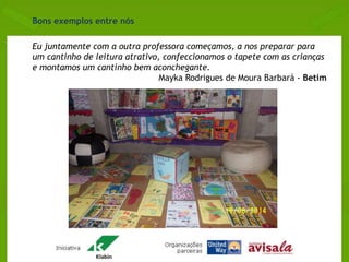 Eu juntamente com a outra professora começamos, a nos preparar para 
um cantinho de leitura atrativo, confeccionamos o tapete com as crianças 
e montamos um cantinho bem aconchegante. 
Mayka Rodrigues de Moura Barbará - Betim 
Bons exemplos entre nós 
 