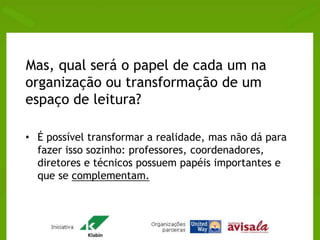 Mas, qual será o papel de cada um na 
organização ou transformação de um 
espaço de leitura? 
• É possível transformar a realidade, mas não dá para 
fazer isso sozinho: professores, coordenadores, 
diretores e técnicos possuem papéis importantes e 
que se complementam. 
 
