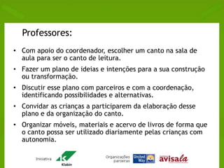 Professores: 
• Com apoio do coordenador, escolher um canto na sala de 
aula para ser o canto de leitura. 
• Fazer um plano de ideias e intenções para a sua construção 
ou transformação. 
• Discutir esse plano com parceiros e com a coordenação, 
identificando possibilidades e alternativas. 
• Convidar as crianças a participarem da elaboração desse 
plano e da organização do canto. 
• Organizar móveis, materiais e acervo de livros de forma que 
o canto possa ser utilizado diariamente pelas crianças com 
autonomia. 
 