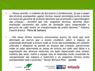 • ...“Nesse sentido, o trabalho da Secretaria é fundamental, já que é papel 
dos técnicos acompanhar, apoiar, formar, buscar estratégias junto à escola 
em busca da garantia de práticas docentes que promovam a aprendizagem 
das crianças... Acredito que nós, enquanto técnicos, devemos fazer 
avaliações constantes das ações de formação para compreender o 
percurso de cada escola na transformação da práxis docente.” Fabiana 
Castelo Branco – Feira de Santana 
• ...“No nosso último encontro conversamos acerca do local que será 
destinado ao acervo que a escola receberá; sobre o espaço, já 
organizado destinado à leitura onde os livros são acomodados em caixotes 
coloridos e dispostos na parede ao alcance das crianças; percorremos 
todas as salas observando as caixas de leitura em cada uma delas e a 
organização dos diversos materiais em baús objetivando uma melhor 
estética das salas, enfim a equipe tem se mostrado muito envolvida na 
reorganização dos espaços e materiais e eu enquanto técnica tenho 
acompanhado todo o processo.” Denair Bertassi Pilon – Jundiaí 
 