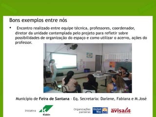 Bons exemplos entre nós 
• Encontro realizado entre equipe técnica, professores, coordenador, 
diretor da unidade contemplada pelo projeto para refletir sobre 
possibilidades de organização do espaço e como utilizar o acervo, ações do 
professor. 
Município de Feira de Santana – Eq. Secretaria: Darlene, Fabiana e M.José 
 