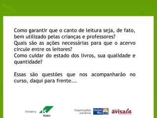 Como garantir que o canto de leitura seja, de fato, 
bem utilizado pelas crianças e professores? 
Quais são as ações necessárias para que o acervo 
circule entre os leitores? 
Como cuidar do estado dos livros, sua qualidade e 
quantidade? 
Essas são questões que nos acompanharão no 
curso, daqui para frente... 
