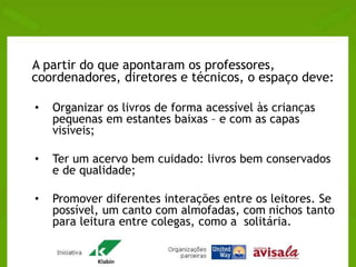 A partir do que apontaram os professores, 
coordenadores, diretores e técnicos, o espaço deve: 
• Organizar os livros de forma acessível às crianças 
pequenas em estantes baixas – e com as capas 
visíveis; 
• Ter um acervo bem cuidado: livros bem conservados 
e de qualidade; 
• Promover diferentes interações entre os leitores. Se 
possível, um canto com almofadas, com nichos tanto 
para leitura entre colegas, como a solitária. 
 