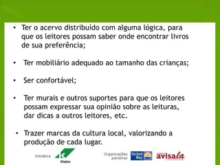 • Ter o acervo distribuído com alguma lógica, para 
que os leitores possam saber onde encontrar livros 
de sua preferência; 
• Ter mobiliário adequado ao tamanho das crianças; 
• Ser confortável; 
• Ter murais e outros suportes para que os leitores 
possam expressar sua opinião sobre as leituras, 
dar dicas a outros leitores, etc. 
• Trazer marcas da cultura local, valorizando a 
produção de cada lugar. 
 