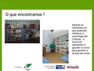 O que encontramos ? 
Espaços já 
existentes em 
que podíamos 
melhorar o 
aconchego das 
crianças , a 
forma de 
apresentar e 
guardar os livros 
para garantir o 
acesso aos livros. 
 