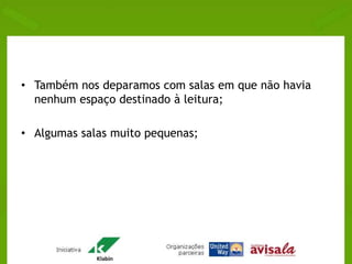 • Também nos deparamos com salas em que não havia 
nenhum espaço destinado à leitura; 
• Algumas salas muito pequenas; 
 