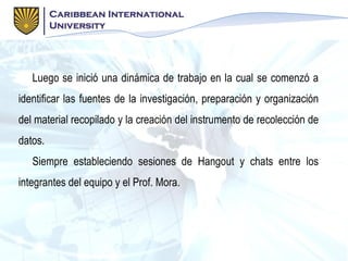 Luego se inició una dinámica de trabajo en la cual se comenzó a
identificar las fuentes de la investigación, preparación y organización
del material recopilado y la creación del instrumento de recolección de
datos.
Siempre estableciendo sesiones de Hangout y chats entre los
integrantes del equipo y el Prof. Mora.
 