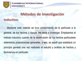 Inductivo:
Mediante este método se tuvo conocimiento de lo particular a lo
general, de los hechos y causas del tema a investigar. Empleamos el
método inductivo cuando de la observación de los hechos particulares
obtenemos proposiciones generales, o sea, es aquél que establece un
principio general una vez realizado el estudio y análisis de hechos y
fenómenos en particular.
Métodos de Investigación
 