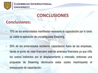 Conclusiones:
- 75% de los entrevistados manifiestan necesaria la capacitación por lo tanto
es viable la aplicación de una propuesta Elearning.
- 50% de los entrevistados recibieron capacitación fuera de las empresas,
desde el punto de vista financiero esta es amenaza financiera ya que infla
los costos indirectos por el desplazamiento y mercado, entonces una
propuesta de Elearning disminuiría estos costos maximizando el
presupuesto de capacitación.
CONCLUSIONES
 