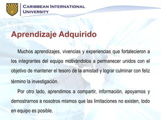 Aprendizaje Adquirido
Muchos aprendizajes, vivencias y experiencias que fortalecieron a
los integrantes del equipo motivándolos a permanecer unidos con el
objetivo de mantener el tesoro de la amistad y lograr culminar con feliz
término la investigación.
Por otro lado, aprendimos a compartir, información, apoyarnos y
demostrarnos a nosotros mismos que las limitaciones no existen, todo
en equipo es posible.
 