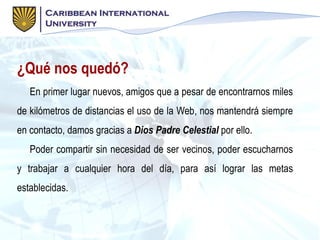 ¿Qué nos quedó?
En primer lugar nuevos, amigos que a pesar de encontrarnos miles
de kilómetros de distancias el uso de la Web, nos mantendrá siempre
en contacto, damos gracias a Dios Padre Celestial por ello.
Poder compartir sin necesidad de ser vecinos, poder escucharnos
y trabajar a cualquier hora del día, para así lograr las metas
establecidas.
 