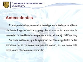 Antecedentes
El equipo de trabajo comenzó a investigar en la Web sobre el tema
planteado, luego se realizaron preguntas al azar a fin de conocer la
necesidad de las diferentes empresas a nivel del manejo del Elearning
Se pudo evidenciar, que la aplicación del Elearning dentro de las
empresas no se ve como una práctica común, así es como esta
premisa nos ofreció un mayor impulso.
 