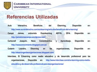 Referencias Utilizadas
Aula Interactiva, Beneficios del Elearning, Disponible en:
http://www.aurainteractiva.com/es/elearning/artículos/beneficios-del-e-learning/
Campá Jaimes, entrevista Expolearning AEFOL 2014. Disponible en:
http://jaimetomascampa.wordpress.com/
Carbonell Joaquim. Neos Conocimientos y Aprendizaje. Disponible en:
http://neosconocimiento.blogspot.com.es/
Codarín Leandro, Elearning en las organizaciones, Disponible en:
http://elearningenlasorganizaciones.blogspot.com/
Interclase, El E-learning como medio educativo y de desarrollo profesional para las
organizaciones, Disponible en: http://www.interclase.com/el-e-learning-como-medio-
educativo-y-de-desarrollo-profesional-para-lasorganizaciones/
 