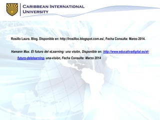 Rosillo Laura. Blog. Disponible en: http://lrosilloc.blogspot.com.es/, Fecha Consulta: Marzo 2014.
Hamann Max. El futuro del eLearning: una visión, Disponible en: http://www.educativadigital.es/el-
futuro-delelearning- una-visión, Fecha Consulta: Marzo 2014
 