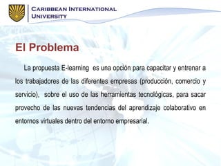 El Problema
La propuesta E-learning es una opción para capacitar y entrenar a
los trabajadores de las diferentes empresas (producción, comercio y
servicio), sobre el uso de las herramientas tecnológicas, para sacar
provecho de las nuevas tendencias del aprendizaje colaborativo en
entornos virtuales dentro del entorno empresarial.
 