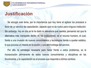 Justificación
Se escogió este tema, por la importancia que hoy tiene el agilizar los procesos a
favor de un servicio de capacitación, aspecto que no es nuevo para ninguna institución.
Sin embargo, hoy en día se le ha dado la relevancia que merece, pensando así que la
alternativa más manejable dentro de las instituciones: es el recurso humano, el cual,
frente a una invasión de nuevos conocimientos y tecnologías tiende a quedar estático,
lo que provoca un retardo en la acción y una débil entrega del servicio.
Por ello, la estrategia necesaria para hacer frente a estos problemas, es la
incorporación permanente de estos nuevos conocimientos y disciplinas en los
funcionarios, y la capacitación es el proceso que responde a dichos cambios.
 