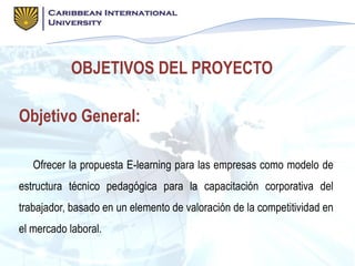 OBJETIVOS DEL PROYECTO
Objetivo General:
Ofrecer la propuesta E-learning para las empresas como modelo de
estructura técnico pedagógica para la capacitación corporativa del
trabajador, basado en un elemento de valoración de la competitividad en
el mercado laboral.
 