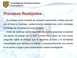Procesos Realizados
El proceso inicial consistió en compartir experiencia e ideas para dar
con el tema a investigar, posteriormente establecimos como estrategia
de trabajo las conversaciones en Hangout.
Antes de continuar con el desarrollo de nuestra propuesta se planteó
una sesión de trabajo con el Prof. Lucindo Mora quien nos hizo varias
preguntas sobre el enfoque que le daríamos al tema y la formalidad
metodológica que daríamos al trabajo y consecuentemente nos orientó
en el camino a seguir para cumplimentar nuestra investigación.
 