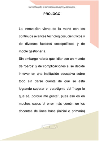 SISTEMATIZACIÓN DE EXPERIENCIAS EDUCATIVAS DE SULLANA
9
PROLOGO
La innovación viene de la mano con los
continuos avances tecnológicos, científicos y
de diversos factores sociopolíticos y de
índole gestionaría.
Sin embargo habría que lidiar con un mundo
de “peros” y de complicaciones si se decide
innovar en una institución educativa sobre
todo sin darse cuenta de que se está
logrando superar el paradigma del “hago lo
que sé, porque me gusta”, pues eso es en
muchos casos el error más común en los
docentes de línea base (inicial o primaria)
 