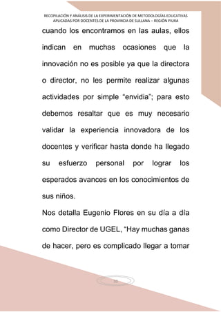 RECOPILACIÓN Y ANÁLISIS DE LA EXPERIMENTACIÓN DE METODOLOGÍAS EDUCATIVAS
APLICADAS POR DOCENTES DE LA PROVINCIA DE SULLANA – REGIÓN PIURA
10
cuando los encontramos en las aulas, ellos
indican en muchas ocasiones que la
innovación no es posible ya que la directora
o director, no les permite realizar algunas
actividades por simple “envidia”; para esto
debemos resaltar que es muy necesario
validar la experiencia innovadora de los
docentes y verificar hasta donde ha llegado
su esfuerzo personal por lograr los
esperados avances en los conocimientos de
sus niños.
Nos detalla Eugenio Flores en su día a día
como Director de UGEL, “Hay muchas ganas
de hacer, pero es complicado llegar a tomar
 