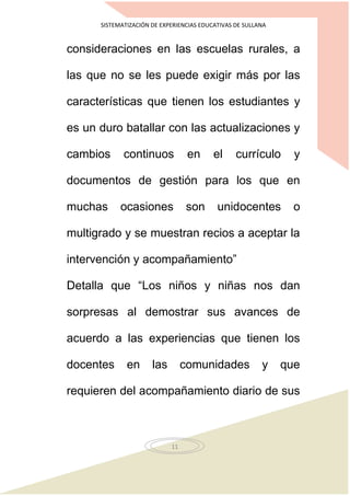 SISTEMATIZACIÓN DE EXPERIENCIAS EDUCATIVAS DE SULLANA
11
consideraciones en las escuelas rurales, a
las que no se les puede exigir más por las
características que tienen los estudiantes y
es un duro batallar con las actualizaciones y
cambios continuos en el currículo y
documentos de gestión para los que en
muchas ocasiones son unidocentes o
multigrado y se muestran recios a aceptar la
intervención y acompañamiento”
Detalla que “Los niños y niñas nos dan
sorpresas al demostrar sus avances de
acuerdo a las experiencias que tienen los
docentes en las comunidades y que
requieren del acompañamiento diario de sus
 