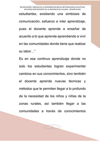 RECOPILACIÓN Y ANÁLISIS DE LA EXPERIMENTACIÓN DE METODOLOGÍAS EDUCATIVAS
APLICADAS POR DOCENTES DE LA PROVINCIA DE SULLANA – REGIÓN PIURA
12
estudiantes, existiendo una simbiosis de
comunicación, esfuerzo e inter aprendizaje,
pues el docente aprende a enseñar de
acuerdo a lo que aprende aprendiendo a vivir
en las comunidades donde tiene que realizar
su labor…”
Es en ese continuo aprendizaje donde no
solo los estudiantes logran experimentar
cambios en sus conocimientos, sino también
el docente aprende nuevas técnicas y
métodos que le permiten llegar a lo profundo
de la necesidad de los niños y niñas de la
zonas rurales, así también llegar a las
comunidades a través de conocimientos
 