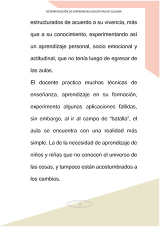 SISTEMATIZACIÓN DE EXPERIENCIAS EDUCATIVAS DE SULLANA
13
estructurados de acuerdo a su vivencia, más
que a su conocimiento, experimentando así
un aprendizaje personal, socio emocional y
actitudinal, que no tenía luego de egresar de
las aulas.
El docente practica muchas técnicas de
enseñanza, aprendizaje en su formación,
experimenta algunas aplicaciones fallidas,
sin embargo, al ir al campo de “batalla”, el
aula se encuentra con una realidad más
simple. La de la necesidad de aprendizaje de
niños y niñas que no conocen el universo de
las cosas, y tampoco están acostumbrados a
los cambios.
 