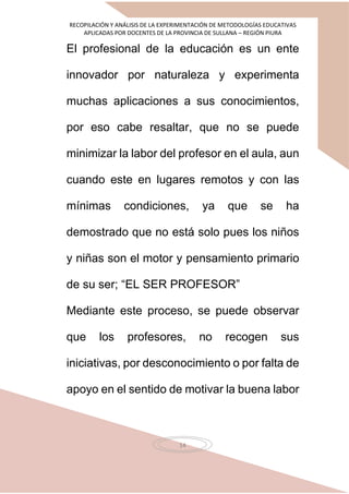 RECOPILACIÓN Y ANÁLISIS DE LA EXPERIMENTACIÓN DE METODOLOGÍAS EDUCATIVAS
APLICADAS POR DOCENTES DE LA PROVINCIA DE SULLANA – REGIÓN PIURA
14
El profesional de la educación es un ente
innovador por naturaleza y experimenta
muchas aplicaciones a sus conocimientos,
por eso cabe resaltar, que no se puede
minimizar la labor del profesor en el aula, aun
cuando este en lugares remotos y con las
mínimas condiciones, ya que se ha
demostrado que no está solo pues los niños
y niñas son el motor y pensamiento primario
de su ser; “EL SER PROFESOR”
Mediante este proceso, se puede observar
que los profesores, no recogen sus
iniciativas, por desconocimiento o por falta de
apoyo en el sentido de motivar la buena labor
 