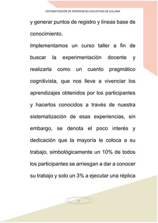 SISTEMATIZACIÓN DE EXPERIENCIAS EDUCATIVAS DE SULLANA
15
y generar puntos de registro y líneas base de
conocimiento.
Implementamos un curso taller a fin de
buscar la experimentación docente y
realizarla como un cuento pragmático
cognitivista, que nos lleve a vivenciar los
aprendizajes obtenidos por los participantes
y hacerlos conocidos a través de nuestra
sistematización de esas experiencias, sin
embargo, se denota el poco interés y
dedicación que la mayoría le coloca a su
trabajo, simbológicamente un 10% de todos
los participantes se arriesgan a dar a conocer
su trabajo y solo un 3% a ejecutar una réplica
 