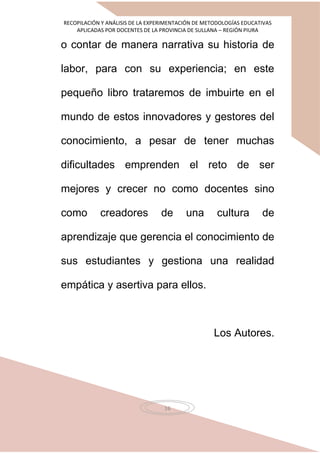 RECOPILACIÓN Y ANÁLISIS DE LA EXPERIMENTACIÓN DE METODOLOGÍAS EDUCATIVAS
APLICADAS POR DOCENTES DE LA PROVINCIA DE SULLANA – REGIÓN PIURA
16
o contar de manera narrativa su historia de
labor, para con su experiencia; en este
pequeño libro trataremos de imbuirte en el
mundo de estos innovadores y gestores del
conocimiento, a pesar de tener muchas
dificultades emprenden el reto de ser
mejores y crecer no como docentes sino
como creadores de una cultura de
aprendizaje que gerencia el conocimiento de
sus estudiantes y gestiona una realidad
empática y asertiva para ellos.
Los Autores.
 