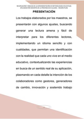 RECOPILACIÓN Y ANÁLISIS DE LA EXPERIMENTACIÓN DE METODOLOGÍAS EDUCATIVAS
APLICADAS POR DOCENTES DE LA PROVINCIA DE SULLANA – REGIÓN PIURA
18
PRESENTACIÓN
Los trabajos elaborados por los maestros, se
presentarán con algunos ajustes, buscando
generar una lectura amena y fácil de
interpretar para los diferentes lectores,
implementando un idioma sencillo y con
cualidades, que permitan una identificación
con la realidad que cada uno vive en el medio
educativo, contextualizando las experiencias
en busca de un sentido real de su aplicación,
plasmando en cada detalle la intención de los
colaboradores como gestores, generadores
de cambio, innovación y sostenido trabajo
 