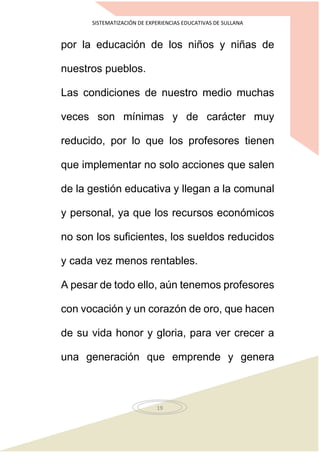 SISTEMATIZACIÓN DE EXPERIENCIAS EDUCATIVAS DE SULLANA
19
por la educación de los niños y niñas de
nuestros pueblos.
Las condiciones de nuestro medio muchas
veces son mínimas y de carácter muy
reducido, por lo que los profesores tienen
que implementar no solo acciones que salen
de la gestión educativa y llegan a la comunal
y personal, ya que los recursos económicos
no son los suficientes, los sueldos reducidos
y cada vez menos rentables.
A pesar de todo ello, aún tenemos profesores
con vocación y un corazón de oro, que hacen
de su vida honor y gloria, para ver crecer a
una generación que emprende y genera
 