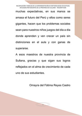 RECOPILACIÓN Y ANÁLISIS DE LA EXPERIMENTACIÓN DE METODOLOGÍAS EDUCATIVAS
APLICADAS POR DOCENTES DE LA PROVINCIA DE SULLANA – REGIÓN PIURA
20
muchas expectativas, en sus manos se
amasa el futuro del Perú y ellos como seres
gigantes, hacen que los problemas sociales
sean para nuestros niños juegos del día a día
donde aprenden y ven crecer un país sin
distinciones en el aula y con ganas de
superarse.
A esos maestros de nuestra provincia de
Sullana, gracias y que sigan sus logros
reflejados en el alma de crecimiento de cada
uno de sus estudiantes.
Omayra del Fátima Reyes Castro
 