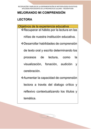 RECOPILACIÓN Y ANÁLISIS DE LA EXPERIMENTACIÓN DE METODOLOGÍAS EDUCATIVAS
APLICADAS POR DOCENTES DE LA PROVINCIA DE SULLANA – REGIÓN PIURA
24
MEJORANDO MI COMPRENSIÓN
LECTORA
Objetivos de la experiencia educativa
Recuperar el hábito por la lectura en las
niñas de nuestra institución educativa.
Desarrollar habilidades de comprensión
de texto oral y escrito determinando los
procesos de lectura, como la
visualización, fonación, audición y
cerebración.
Aumentar la capacidad de comprensión
lectora a través del dialogo crítico y
reflexivo contextualizando los títulos y
temática.
 