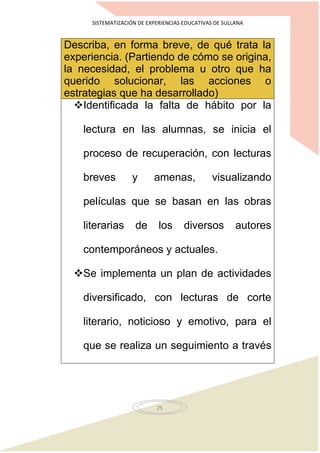 SISTEMATIZACIÓN DE EXPERIENCIAS EDUCATIVAS DE SULLANA
25
Describa, en forma breve, de qué trata la
experiencia. (Partiendo de cómo se origina,
la necesidad, el problema u otro que ha
querido solucionar, las acciones o
estrategias que ha desarrollado)
Identificada la falta de hábito por la
lectura en las alumnas, se inicia el
proceso de recuperación, con lecturas
breves y amenas, visualizando
películas que se basan en las obras
literarias de los diversos autores
contemporáneos y actuales.
Se implementa un plan de actividades
diversificado, con lecturas de corte
literario, noticioso y emotivo, para el
que se realiza un seguimiento a través
 