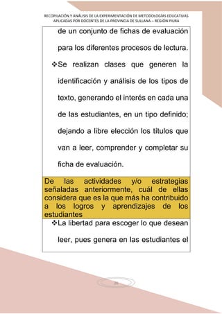 RECOPILACIÓN Y ANÁLISIS DE LA EXPERIMENTACIÓN DE METODOLOGÍAS EDUCATIVAS
APLICADAS POR DOCENTES DE LA PROVINCIA DE SULLANA – REGIÓN PIURA
26
de un conjunto de fichas de evaluación
para los diferentes procesos de lectura.
Se realizan clases que generen la
identificación y análisis de los tipos de
texto, generando el interés en cada una
de las estudiantes, en un tipo definido;
dejando a libre elección los títulos que
van a leer, comprender y completar su
ficha de evaluación.
De las actividades y/o estrategias
señaladas anteriormente, cuál de ellas
considera que es la que más ha contribuido
a los logros y aprendizajes de los
estudiantes
La libertad para escoger lo que desean
leer, pues genera en las estudiantes el
 