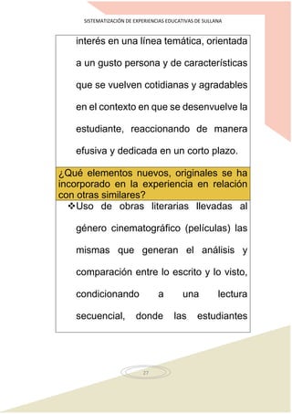 SISTEMATIZACIÓN DE EXPERIENCIAS EDUCATIVAS DE SULLANA
27
interés en una línea temática, orientada
a un gusto persona y de características
que se vuelven cotidianas y agradables
en el contexto en que se desenvuelve la
estudiante, reaccionando de manera
efusiva y dedicada en un corto plazo.
¿Qué elementos nuevos, originales se ha
incorporado en la experiencia en relación
con otras similares?
Uso de obras literarias llevadas al
género cinematográfico (películas) las
mismas que generan el análisis y
comparación entre lo escrito y lo visto,
condicionando a una lectura
secuencial, donde las estudiantes
 