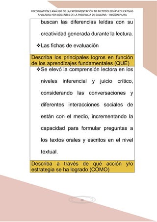 RECOPILACIÓN Y ANÁLISIS DE LA EXPERIMENTACIÓN DE METODOLOGÍAS EDUCATIVAS
APLICADAS POR DOCENTES DE LA PROVINCIA DE SULLANA – REGIÓN PIURA
28
buscan las diferencias leídas con su
creatividad generada durante la lectura.
Las fichas de evaluación
Describa los principales logros en función
de los aprendizajes fundamentales (QUÉ)
Se elevó la comprensión lectora en los
niveles inferencial y juicio crítico,
considerando las conversaciones y
diferentes interacciones sociales de
están con el medio, incrementando la
capacidad para formular preguntas a
los textos orales y escritos en el nivel
textual.
Describa a través de qué acción y/o
estrategia se ha logrado (CÓMO)
 